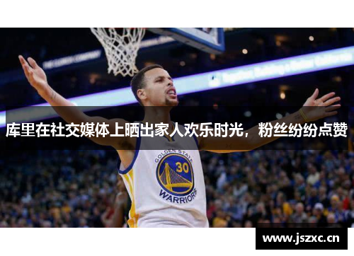 库里在社交媒体上晒出家人欢乐时光，粉丝纷纷点赞