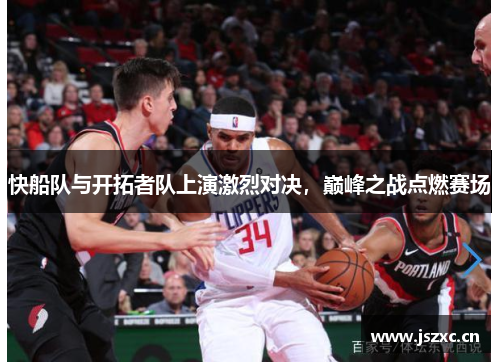 快船队与开拓者队上演激烈对决，巅峰之战点燃赛场