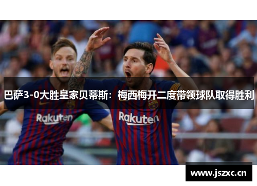 巴萨3-0大胜皇家贝蒂斯：梅西梅开二度带领球队取得胜利