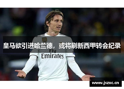 皇马欲引进哈兰德，或将刷新西甲转会纪录