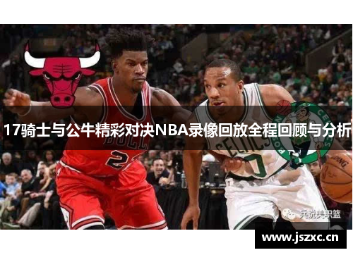 17骑士与公牛精彩对决NBA录像回放全程回顾与分析