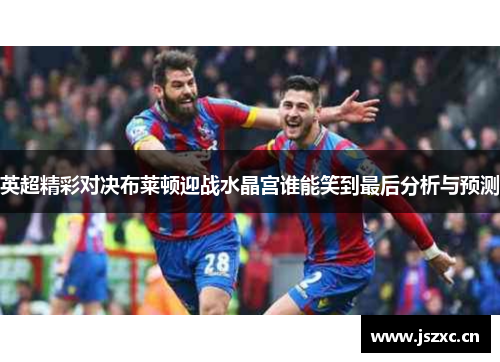 英超精彩对决布莱顿迎战水晶宫谁能笑到最后分析与预测