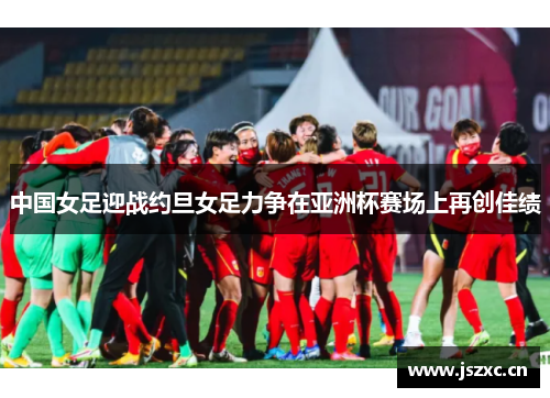 中国女足迎战约旦女足力争在亚洲杯赛场上再创佳绩