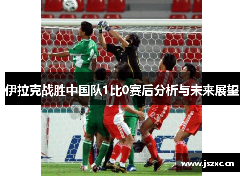 伊拉克战胜中国队1比0赛后分析与未来展望